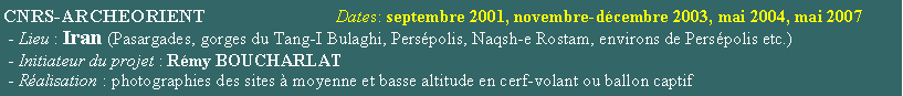 Zone de Texte: CNRS-ARCHEORIENT                           Dates: septembre 2001, novembre-dcembre 2003, mai 2004, mai 2007 - Lieu : Iran (Pasargades, gorges du Tang-I Bulaghi, Perspolis, Naqsh-e Rostam, environs de Perspolis etc.) - Initiateur du projet : Rmy BOUCHARLAT - Ralisation : photographies des sites  moyenne et basse altitude en cerf-volant ou ballon captif 