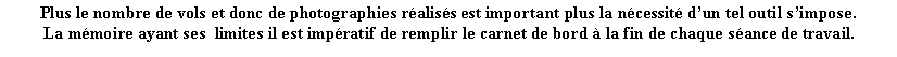 Zone de Texte: Plus le nombre de vols et donc de photographies raliss est important plus la ncessit dun tel outil simpose. La mmoire ayant ses  limites il est impratif de remplir le carnet de bord  la fin de chaque sance de travail.