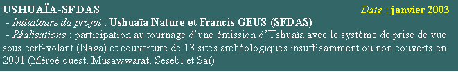 Zone de Texte: USHUAA-SFDAS                                                                                       Date : janvier 2003 - Initiateurs du projet : Ushuaa Nature et Francis GEUS (SFDAS)  - Ralisations : participation au tournage dune mission dUshuaa avec le systme de prise de vue sous cerf-volant (Naga) et couverture de 13 sites archologiques insuffisamment ou non couverts en 2001 (Mro ouest, Musawwarat, Sesebi et Sa)  