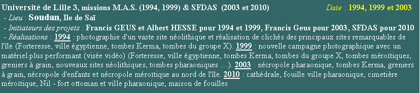 Zone de Texte: Universit de Lille 3, missions M.A.S. (1994, 1999) & SFDAS  (2003 et 2010)                            Date : 1994, 1999 et 2003 - Lieu : Soudan, Ile de Sa  - Initiateurs des projets : Francis GEUS et Albert HESSE pour 1994 et 1999, Francis Geus pour 2003, SFDAS pour 2010 - Ralisations : 1994 : photographie d'un vaste site nolithique et ralisation de clichs des principaux sites remarquables de l'le (Forteresse, ville gyptienne, tombes Kerma, tombes du groupe X). 1999 : nouvelle campagne photographique avec un matriel plus performant (vise vido) (Forteresse, ville gyptienne, tombes Kerma, tombes du groupe X, tombes mrotiques, greniers  grain, nouveaux sites nolithiques, tombes pharaoniques ). 2003 : ncropole pharaonique, tombes Kerma, greniers  grain, ncropole d'enfants et ncropole mrotique au nord de l'le. 2010 : cathdrale, fouille ville pharaonique, cimetire mrotique, Nil - fort ottoman et ville pharaonique, maison de fouilles