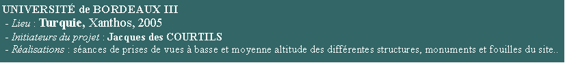 Zone de Texte: UNIVERSIT de BORDEAUX III                                                                - Lieu : Turquie, Xanthos, 2005 - Initiateurs du projet : Jacques des COURTILS  - Ralisations : sances de prises de vues  basse et moyenne altitude des diffrentes structures, monuments et fouilles du site..